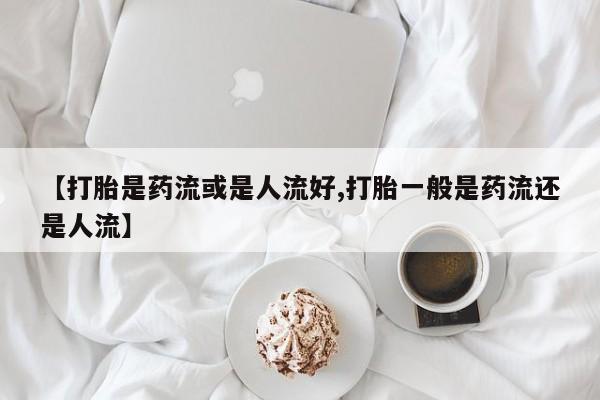 我想在网上买正品打胎药【打胎是药流或是人流好,打胎一般是药流还是人流】