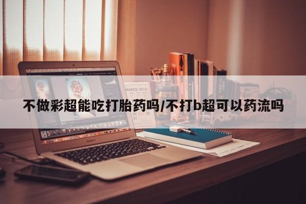 我想在网上买正品打胎药不做彩超能吃打胎药吗/不打b超可以药流吗