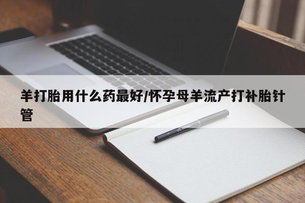我想在网上买正品打胎药羊打胎用什么药最好/怀孕母羊流产打补胎针管