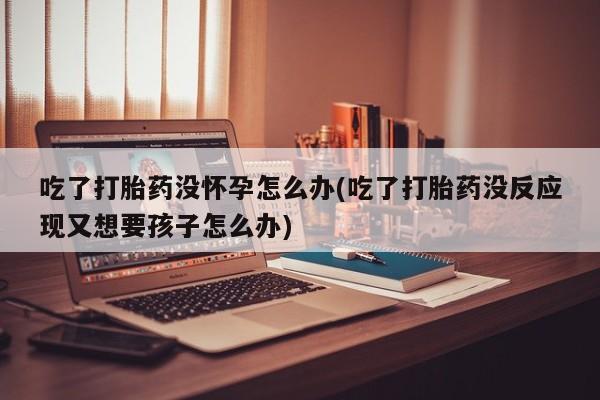 我想在网上买正品打胎药吃了打胎药没怀孕怎么办(吃了打胎药没反应现又想要孩子怎么办)