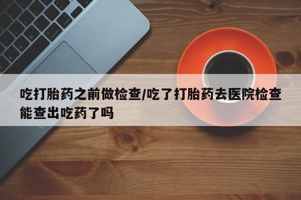 我想在网上买正品打胎药吃打胎药之前做检查/吃了打胎药去医院检查能查出吃药了吗