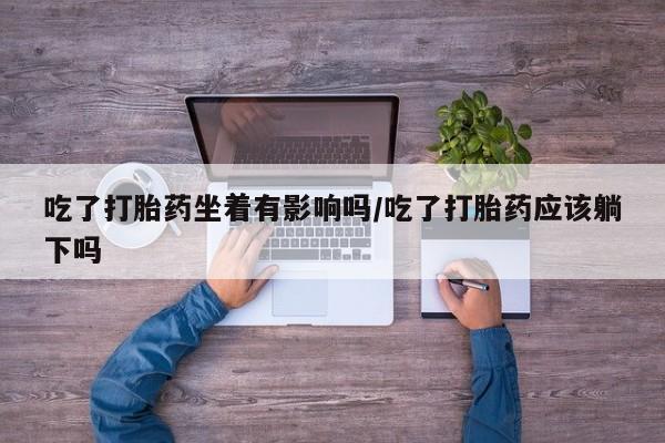 我想在网上买正品打胎药吃了打胎药坐着有影响吗/吃了打胎药应该躺下吗