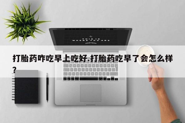 我想在网上买正品打胎药打胎药咋吃早上吃好.打胎药吃早了会怎么样？