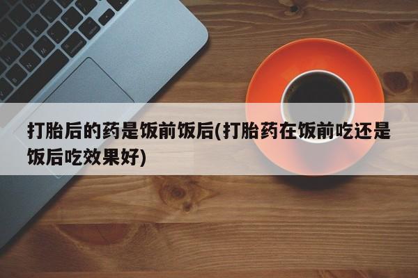 我想在网上买正品打胎药打胎后的药是饭前饭后(打胎药在饭前吃还是饭后吃效果好)