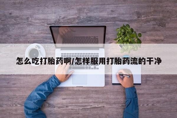 我想在网上买正品打胎药怎么吃打胎药啊/怎样服用打胎药流的干净