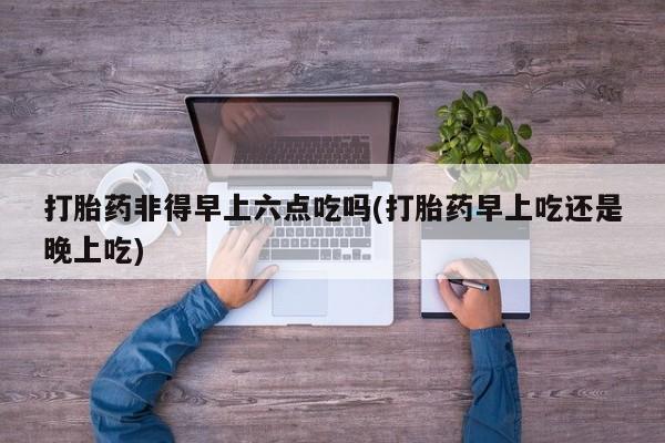 我想在网上买正品打胎药打胎药非得早上六点吃吗(打胎药早上吃还是晚上吃)