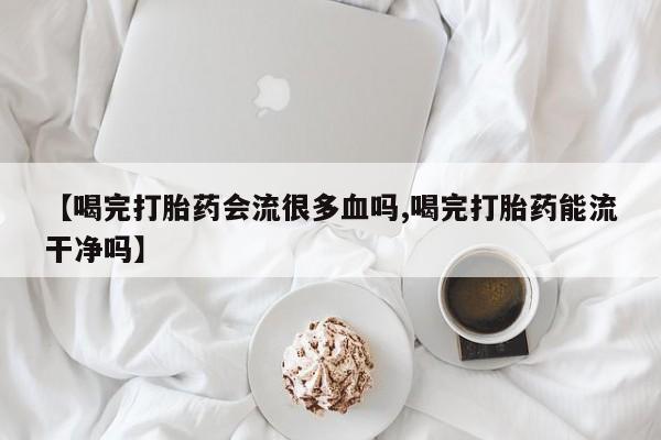 我想在网上买正品打胎药【喝完打胎药会流很多血吗,喝完打胎药能流干净吗】