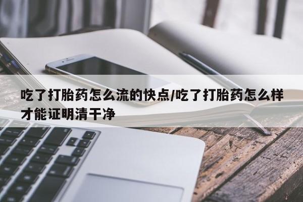 我想在网上买正品打胎药吃了打胎药怎么流的快点/吃了打胎药怎么样才能证明清干净