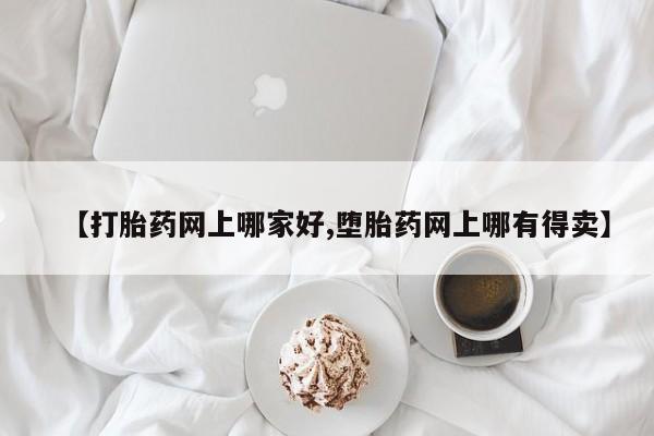 我想在网上买正品打胎药【打胎药网上哪家好,堕胎药网上哪有得卖】