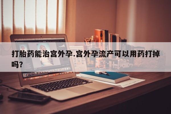 我想在网上买正品打胎药打胎药能治宫外孕.宫外孕流产可以用药打掉吗？