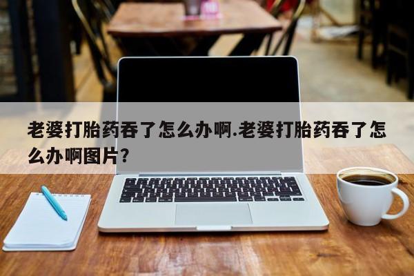 我想在网上买正品打胎药老婆打胎药吞了怎么办啊.老婆打胎药吞了怎么办啊图片？