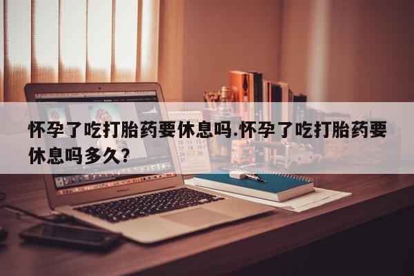 我想在网上买正品打胎药怀孕了吃打胎药要休息吗.怀孕了吃打胎药要休息吗多久？