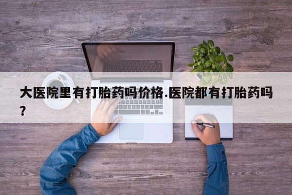 我想在网上买正品打胎药大医院里有打胎药吗价格.医院都有打胎药吗？