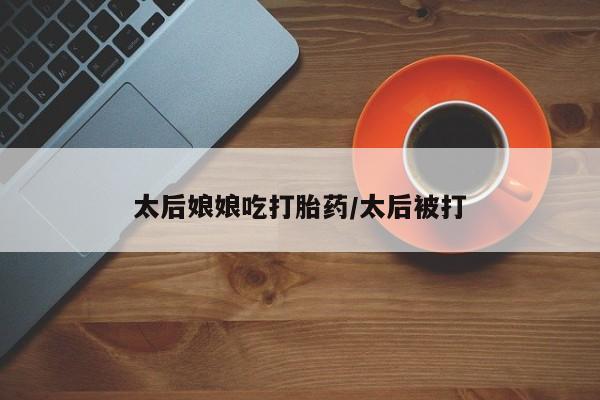 我想在网上买正品打胎药太后娘娘吃打胎药/太后被打