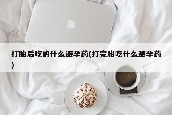 我想在网上买正品打胎药打胎后吃的什么避孕药(打完胎吃什么避孕药)