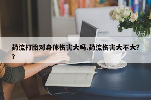 我想在网上买正品打胎药药流打胎对身体伤害大吗.药流伤害大不大?？