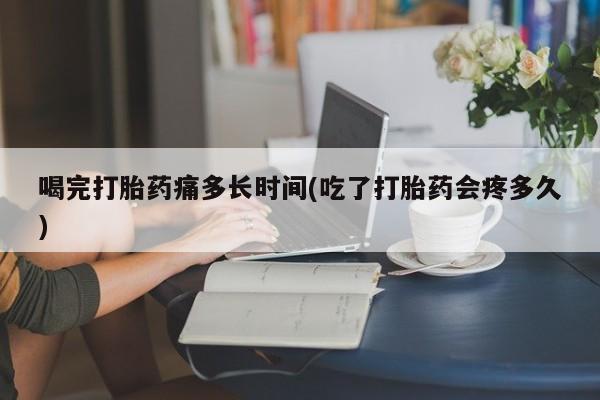 我想在网上买正品打胎药喝完打胎药痛多长时间(吃了打胎药会疼多久)