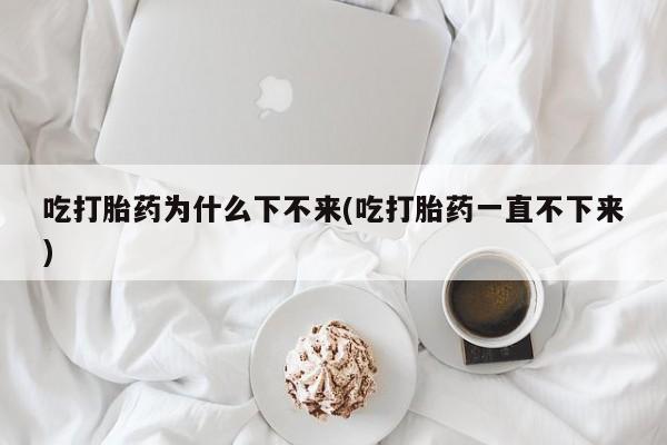 我想在网上买正品打胎药吃打胎药为什么下不来(吃打胎药一直不下来)