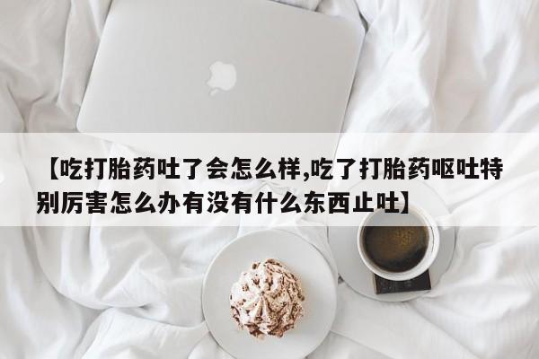 我想在网上买正品打胎药【吃打胎药吐了会怎么样,吃了打胎药呕吐特别厉害怎么办有没有什么东西止吐】