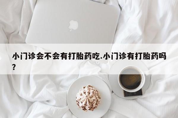 我想在网上买正品打胎药小门诊会不会有打胎药吃.小门诊有打胎药吗？