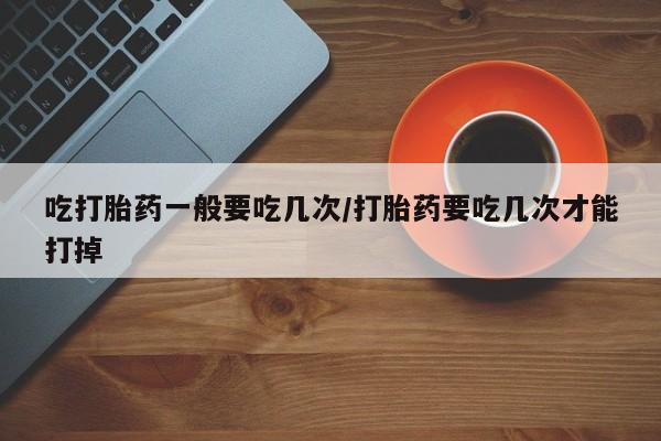 我想在网上买正品打胎药吃打胎药一般要吃几次/打胎药要吃几次才能打掉