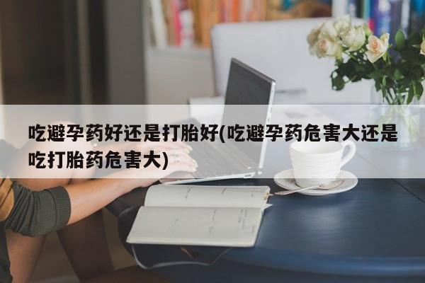我想在网上买正品打胎药吃避孕药好还是打胎好(吃避孕药危害大还是吃打胎药危害大)