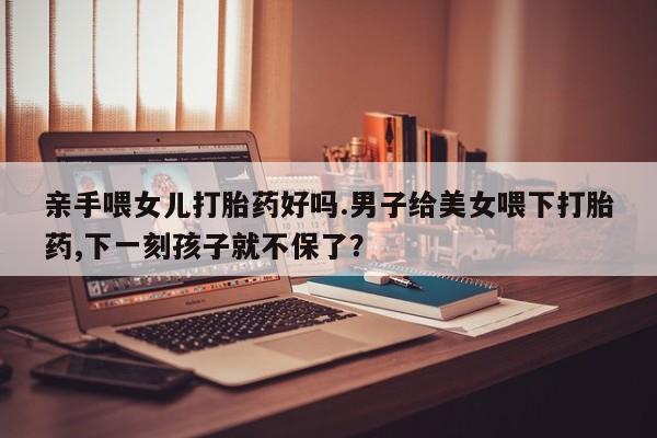 我想在网上买正品打胎药亲手喂女儿打胎药好吗.男子给美女喂下打胎药,下一刻孩子就不保了？
