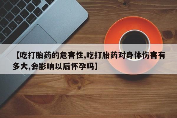 我想在网上买正品打胎药【吃打胎药的危害性,吃打胎药对身体伤害有多大,会影响以后怀孕吗】