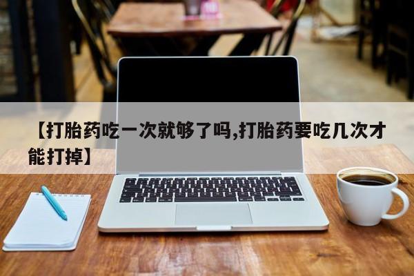 我想在网上买正品打胎药【打胎药吃一次就够了吗,打胎药要吃几次才能打掉】