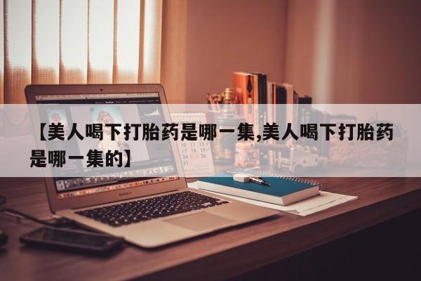 我想在网上买正品打胎药【美人喝下打胎药是哪一集,美人喝下打胎药是哪一集的】