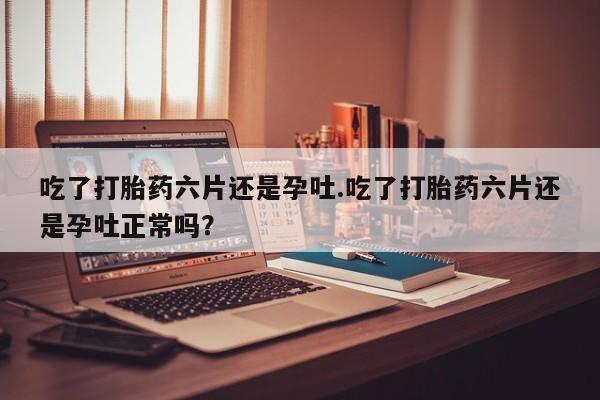 我想在网上买正品打胎药吃了打胎药六片还是孕吐.吃了打胎药六片还是孕吐正常吗？