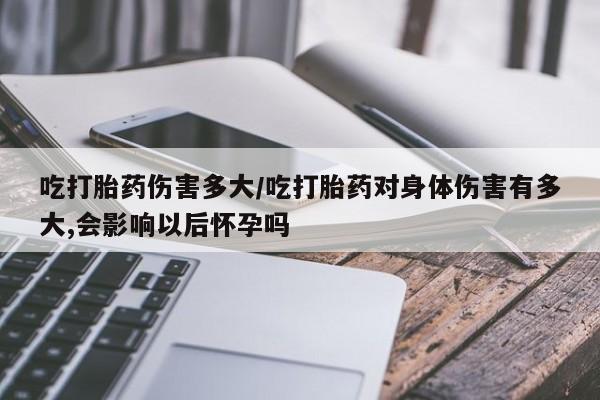 我想在网上买正品打胎药吃打胎药伤害多大/吃打胎药对身体伤害有多大,会影响以后怀孕吗