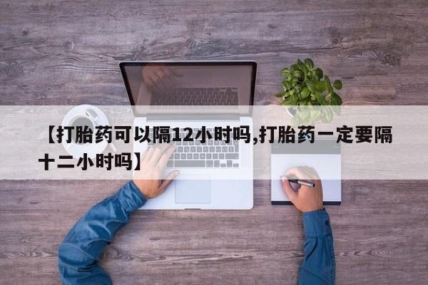 我想在网上买正品打胎药【打胎药可以隔12小时吗,打胎药一定要隔十二小时吗】