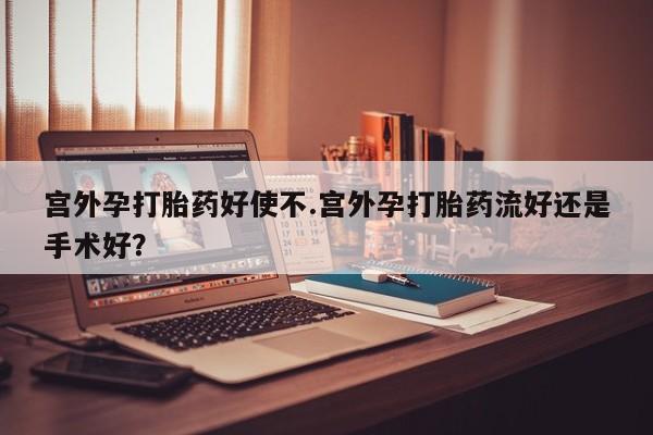 我想在网上买正品打胎药宫外孕打胎药好使不.宫外孕打胎药流好还是手术好？