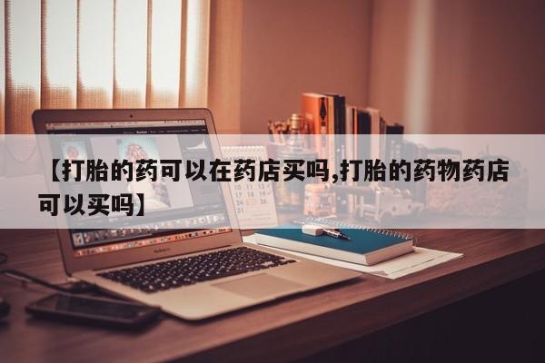 我想在网上买正品打胎药【打胎的药可以在药店买吗,打胎的药物药店可以买吗】